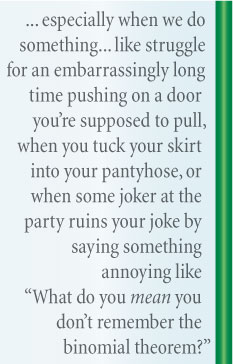 especially when we do something that makes us feel developmentally disabled, like struggle for an embarrassingly long time pushing on a door you’re supposed to pull, when you tuck your skirt into your pantyhose, or when some joker at the party ruins your joke by saying something annoying like “What do you mean you don’t remember the binomial theorem?”